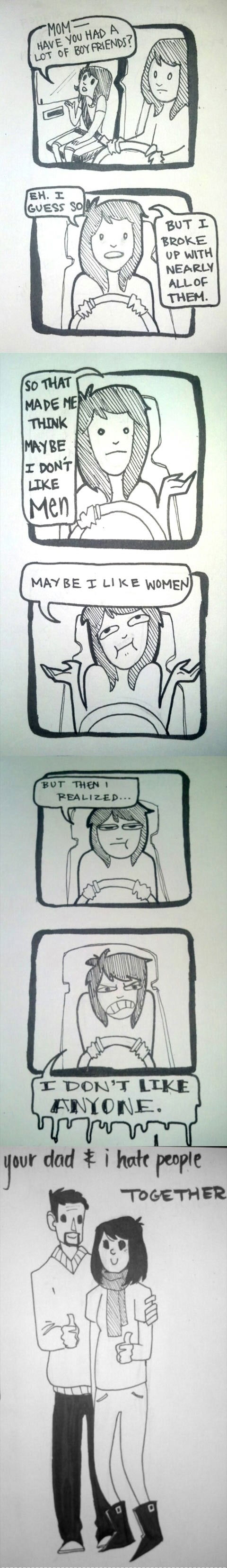 View joke - - Mom, had you had a lot of boyfriends ? - Eh, I guess so. But I broke up with nearly all of them. So, that made me think maybe I don't like men. Maybe I like women. But then I realized... I don't like anyone ! Your father and I hate people together.